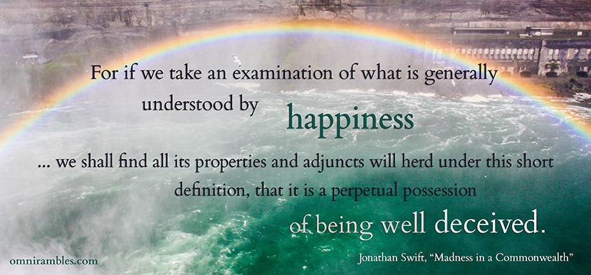 Picture quote by Jonathan Swift from "Madness in a Commonwealth." "For if we take an examination of what is generally understood by happiness ... we shall find all its properties and adjuncts will herd under this short definition, that it is a perpetual possession of being well deceived."